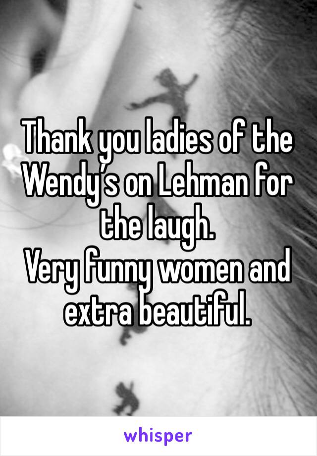 Thank you ladies of the Wendy’s on Lehman for the laugh. 
Very funny women and extra beautiful. 
