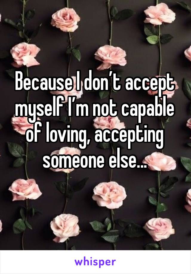 Because I don’t accept myself I’m not capable of loving, accepting someone else... 