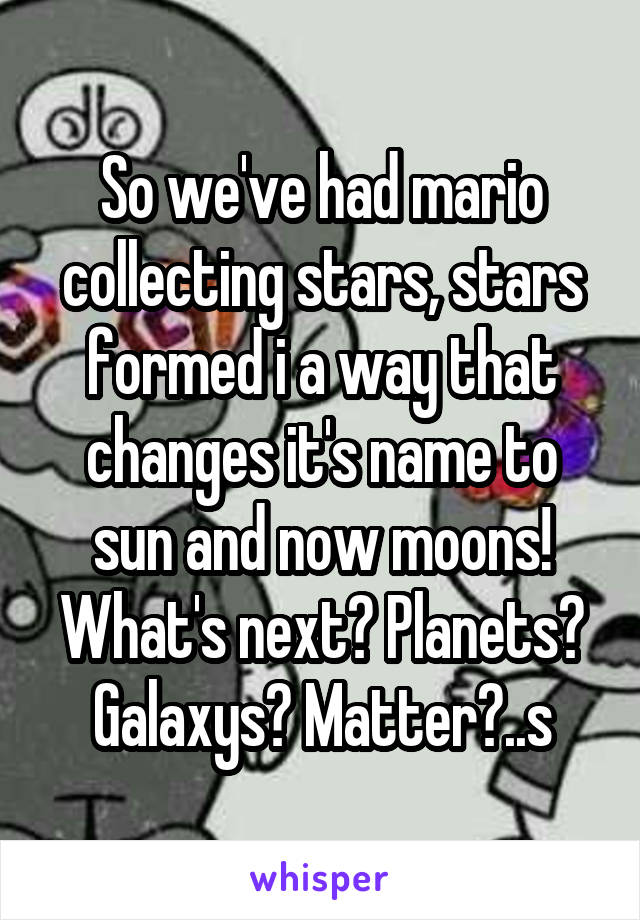 So we've had mario collecting stars, stars formed i a way that changes it's name to sun and now moons! What's next? Planets? Galaxys? Matter?..s