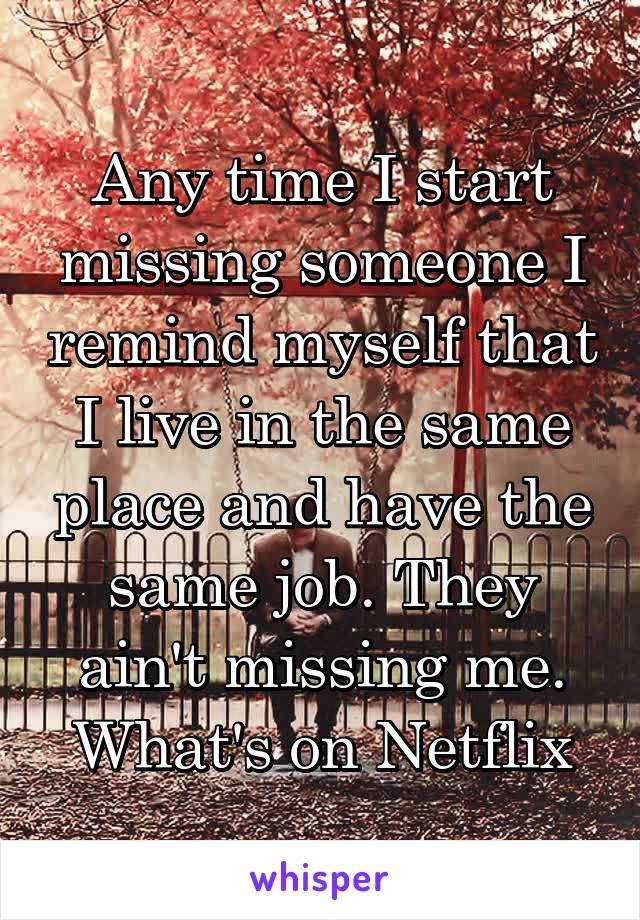 Any time I start missing someone I remind myself that I live in the same place and have the same job. They ain't missing me. What's on Netflix