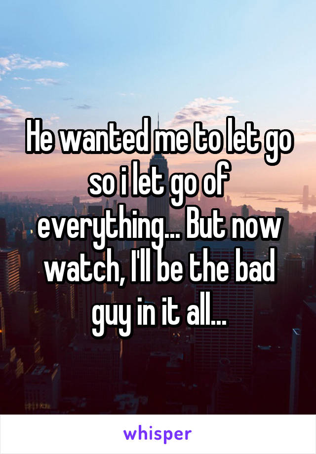 He wanted me to let go so i let go of everything... But now watch, I'll be the bad guy in it all...