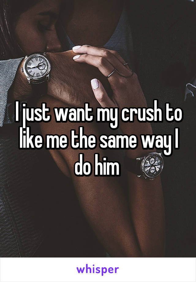 I just want my crush to like me the same way I do him 