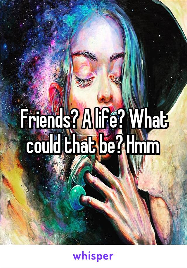 Friends? A life? What could that be? Hmm 