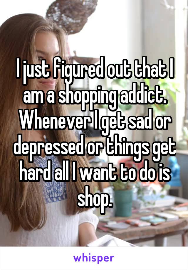 I just figured out that I am a shopping addict. Whenever I get sad or depressed or things get hard all I want to do is shop.