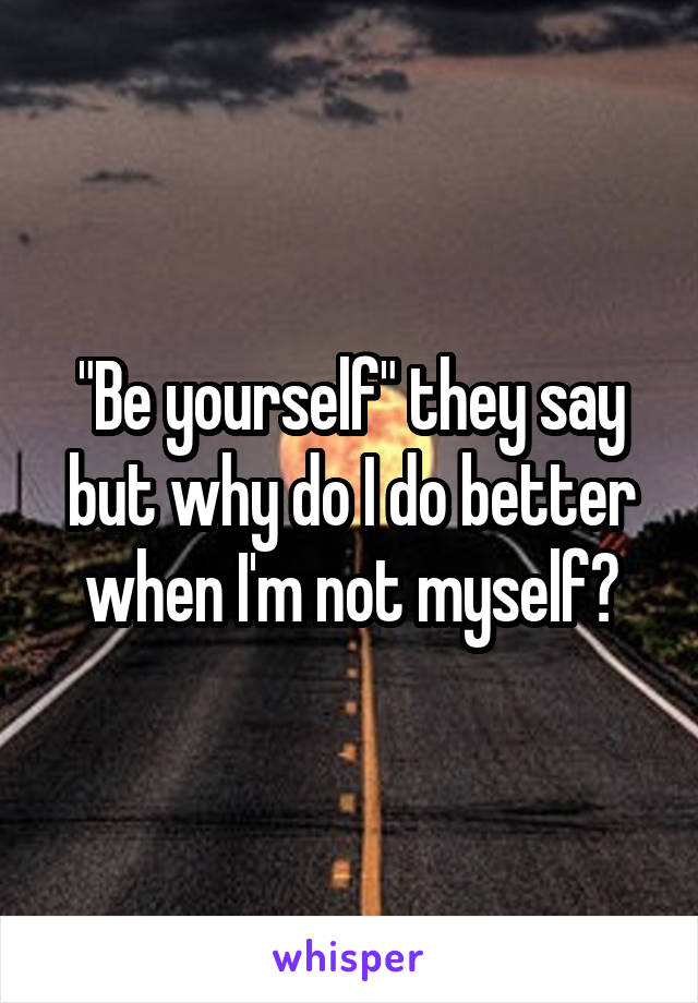 "Be yourself" they say but why do I do better when I'm not myself?