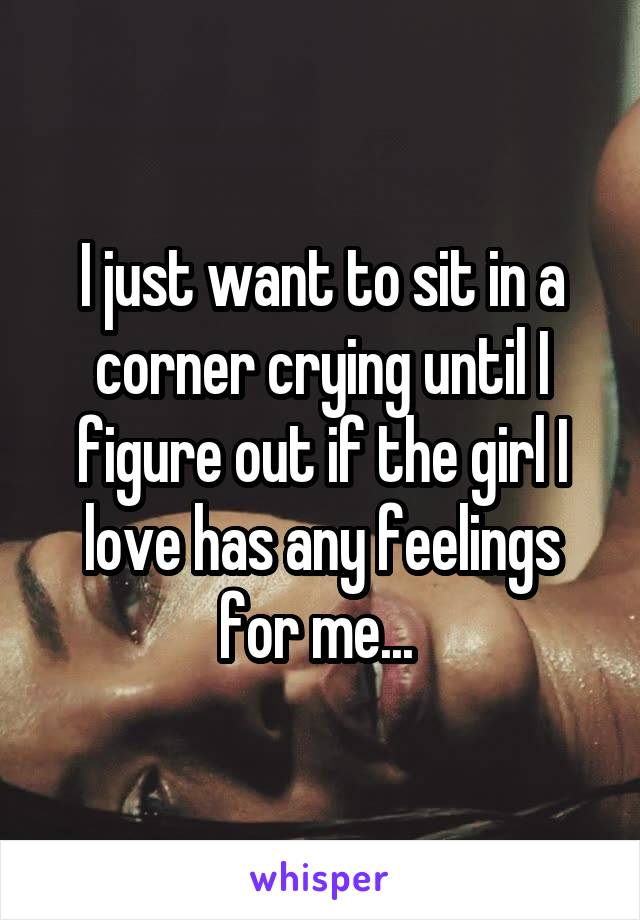 I just want to sit in a corner crying until I figure out if the girl I love has any feelings for me... 