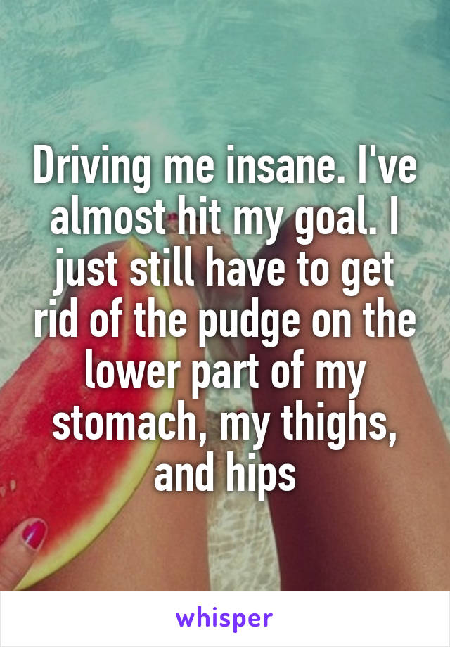Driving me insane. I've almost hit my goal. I just still have to get rid of the pudge on the lower part of my stomach, my thighs, and hips