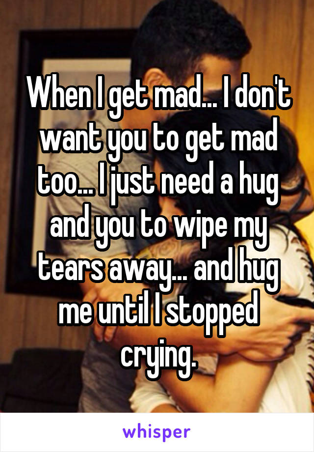 When I get mad... I don't want you to get mad too... I just need a hug and you to wipe my tears away... and hug me until I stopped crying.