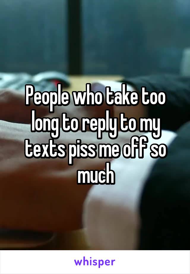 People who take too long to reply to my texts piss me off so much