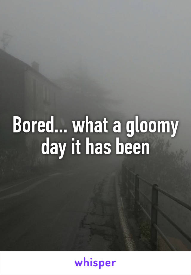 Bored... what a gloomy day it has been