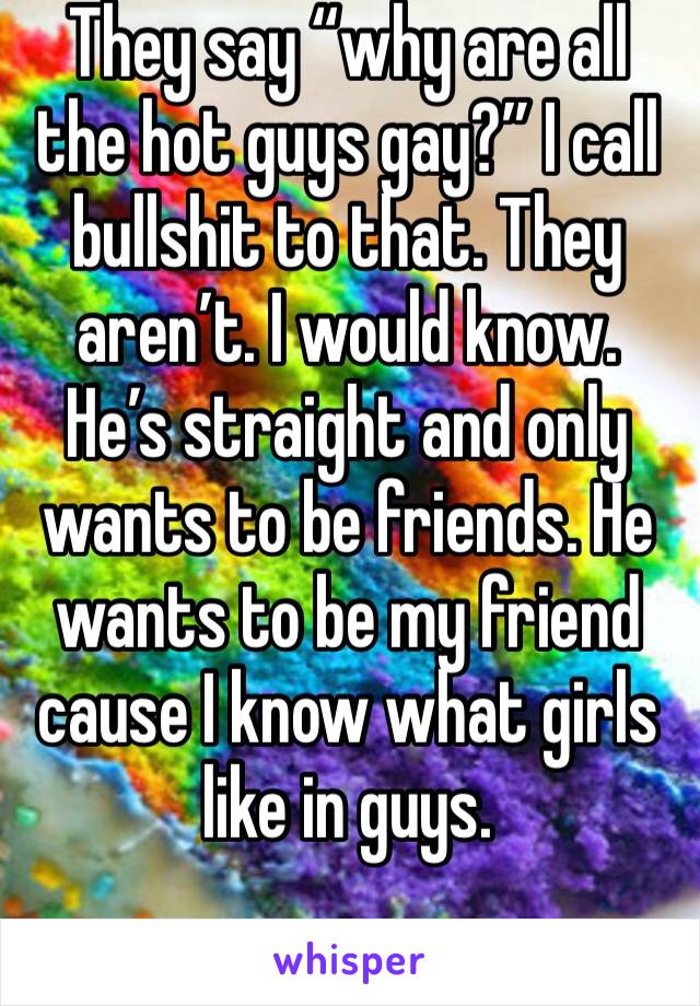They say “why are all the hot guys gay?” I call bullshit to that. They aren’t. I would know. He’s straight and only wants to be friends. He wants to be my friend cause I know what girls like in guys. 