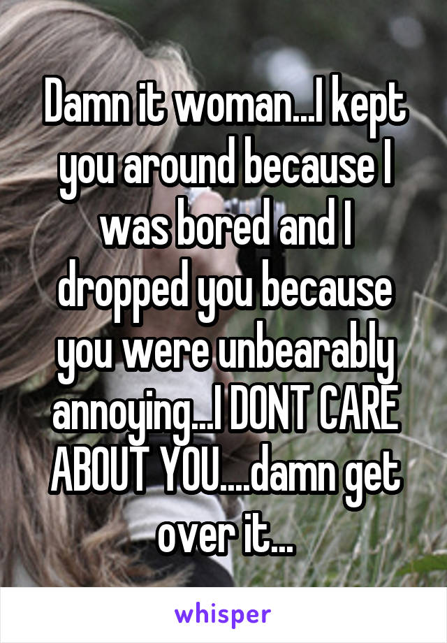 Damn it woman...I kept you around because I was bored and I dropped you because you were unbearably annoying...I DONT CARE ABOUT YOU....damn get over it...