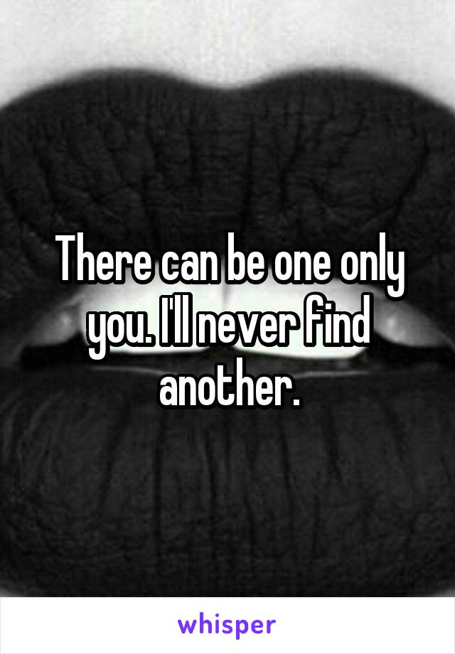 There can be one only you. I'll never find another.