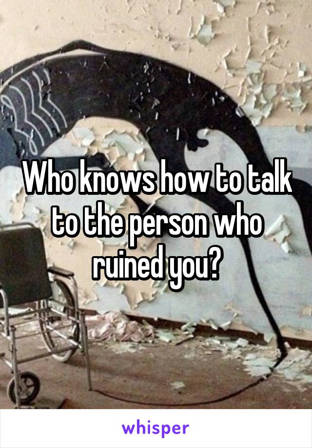 Who knows how to talk to the person who ruined you?
