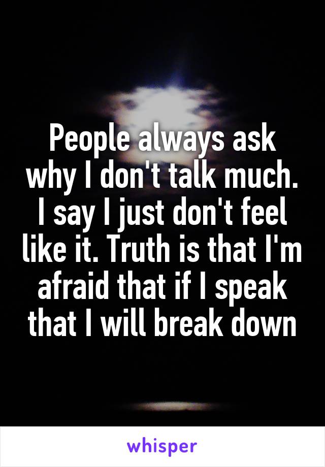 People always ask why I don't talk much. I say I just don't feel like it. Truth is that I'm afraid that if I speak that I will break down
