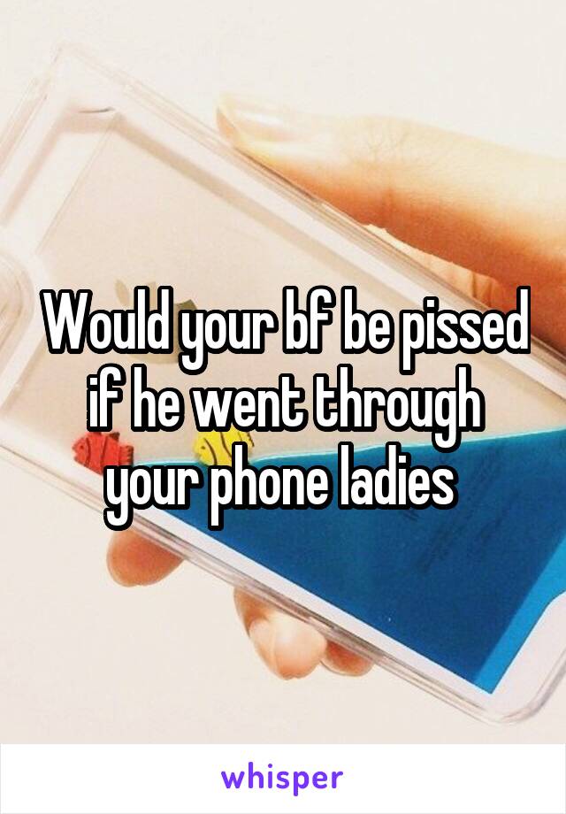 Would your bf be pissed if he went through your phone ladies 