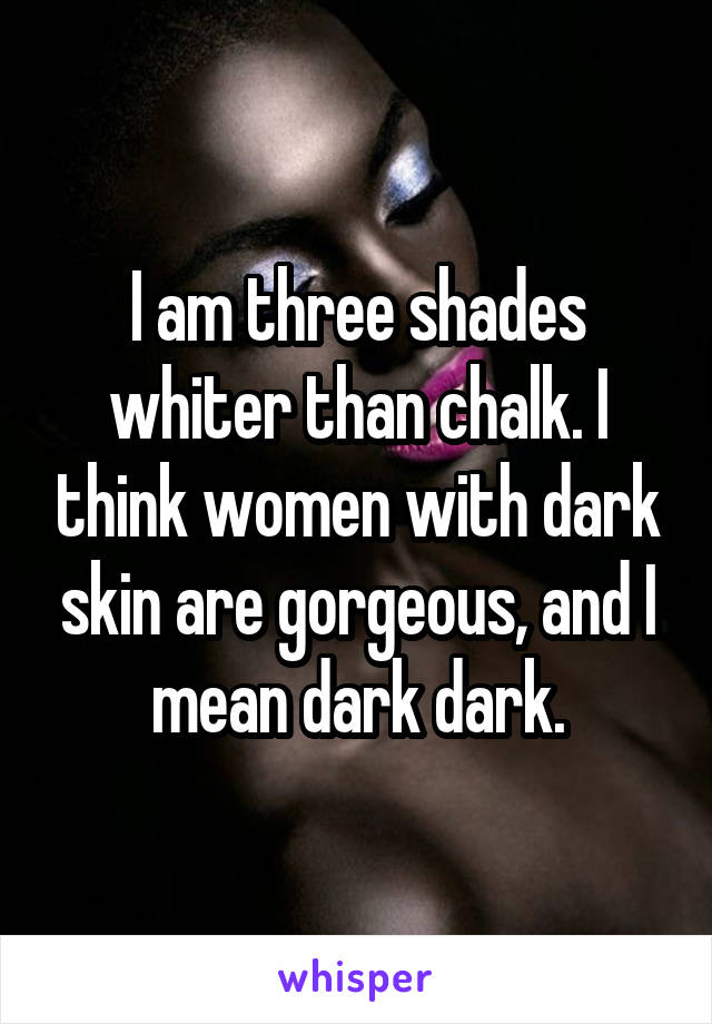 I am three shades whiter than chalk. I think women with dark skin are gorgeous, and I mean dark dark.