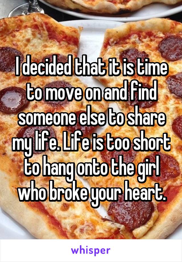 I decided that it is time to move on and find someone else to share my life. Life is too short to hang onto the girl who broke your heart.