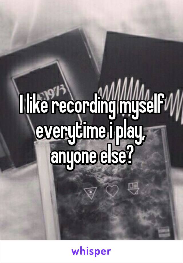 I like recording myself everytime i play,  anyone else?
