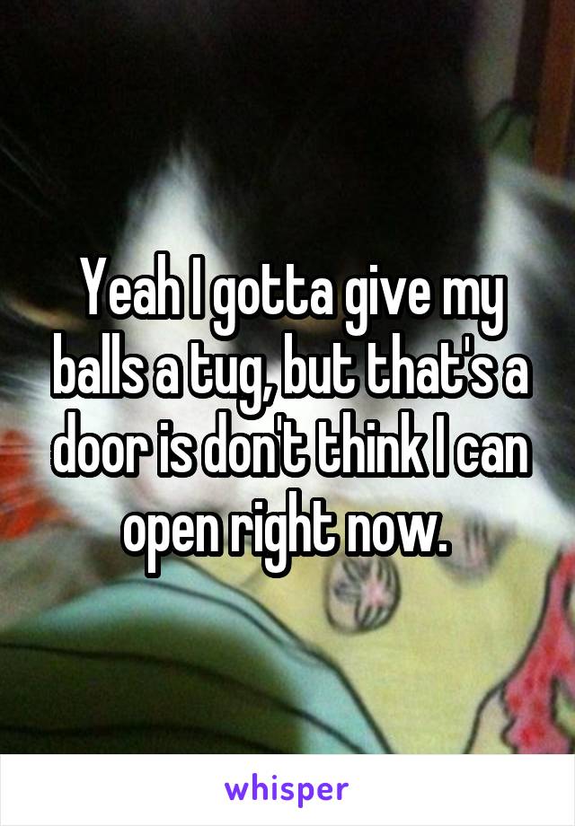 Yeah I gotta give my balls a tug, but that's a door is don't think I can open right now. 