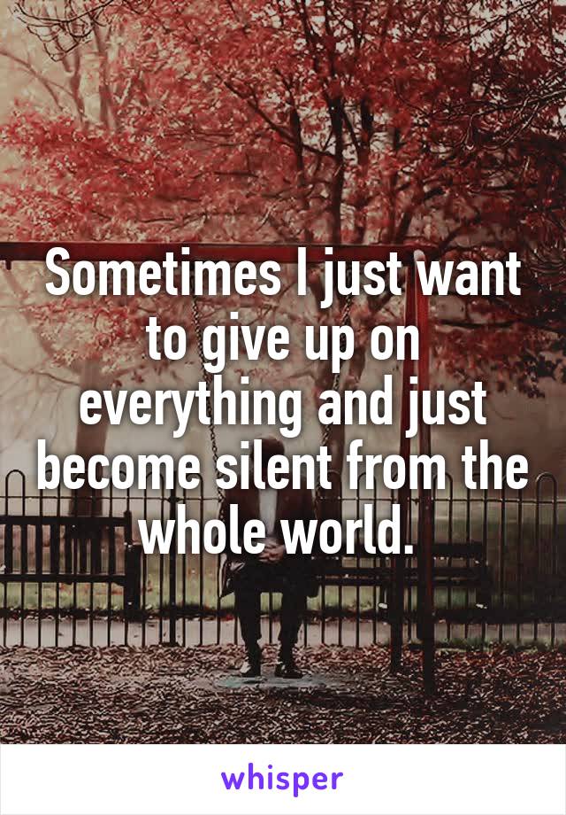 Sometimes I just want to give up on everything and just become silent from the whole world. 
