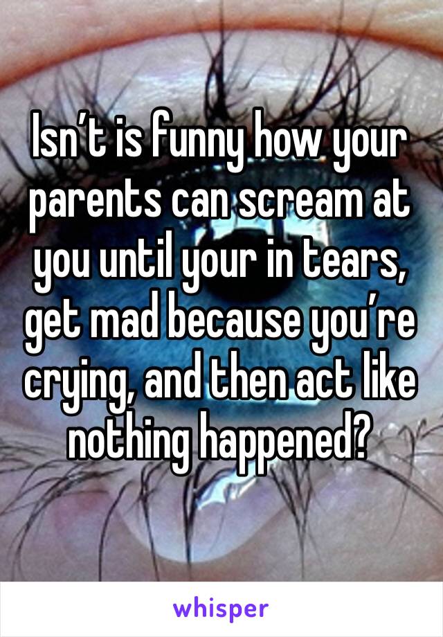 Isn’t is funny how your parents can scream at you until your in tears, get mad because you’re crying, and then act like nothing happened?