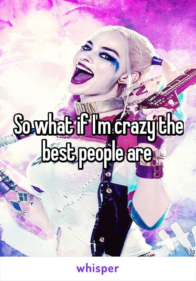 So what if I'm crazy the best people are 
