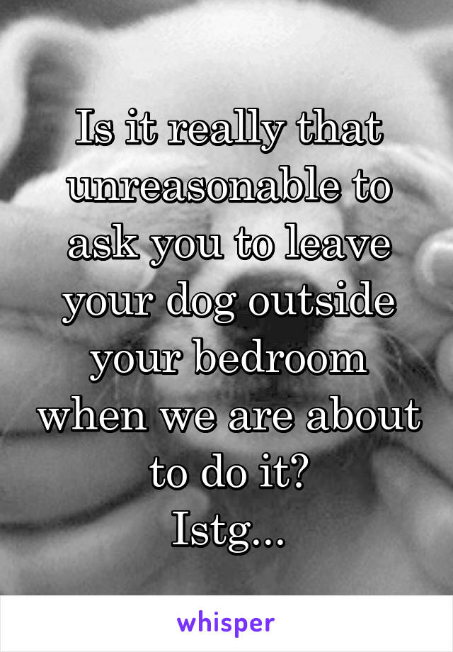 Is it really that unreasonable to ask you to leave your dog outside your bedroom when we are about to do it?
Istg...