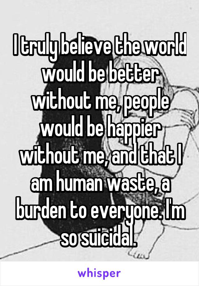 I truly believe the world would be better without me, people would be happier without me, and that I am human waste, a burden to everyone. I'm so suicidal. 