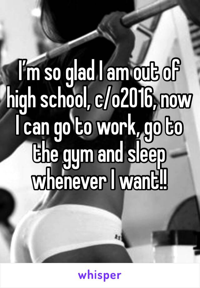 I’m so glad I am out of high school, c/o2016, now I can go to work, go to the gym and sleep whenever I want!!