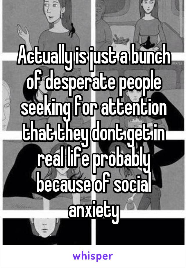Actually is just a bunch of desperate people seeking for attention that they dont get in real life probably because of social anxiety