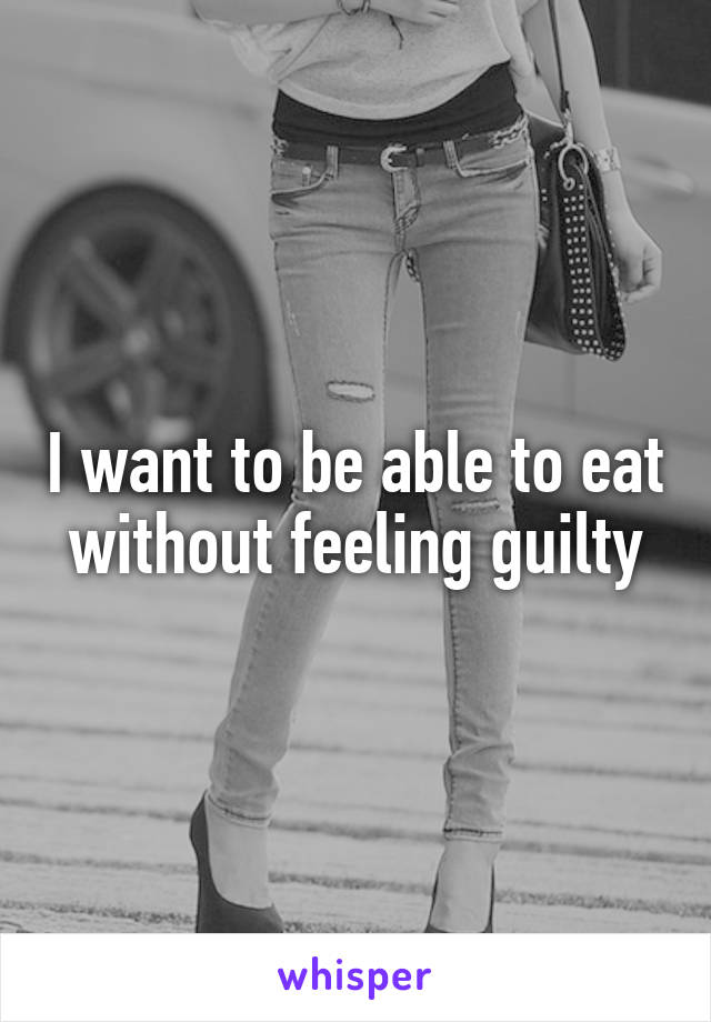 I want to be able to eat without feeling guilty