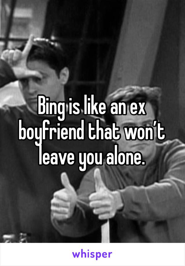 Bing is like an ex boyfriend that won’t leave you alone.