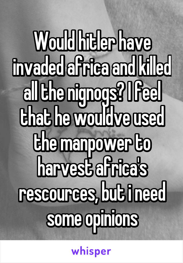 Would hitler have invaded africa and killed all the nignogs? I feel that he wouldve used the manpower to harvest africa's rescources, but i need some opinions
