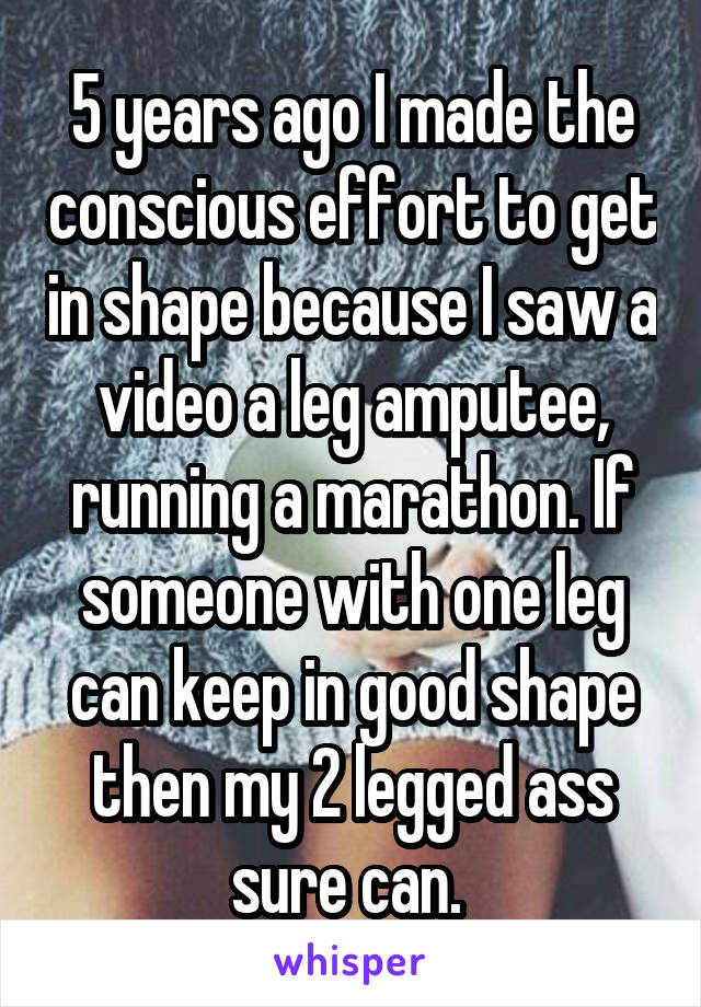 5 years ago I made the conscious effort to get in shape because I saw a video a leg amputee, running a marathon. If someone with one leg can keep in good shape then my 2 legged ass sure can. 