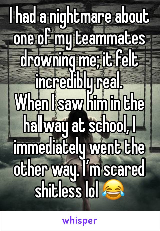 I had a nightmare about one of my teammates drowning me; it felt incredibly real.
When I saw him in the hallway at school, I immediately went the other way. I’m scared shitless lol 😂 
