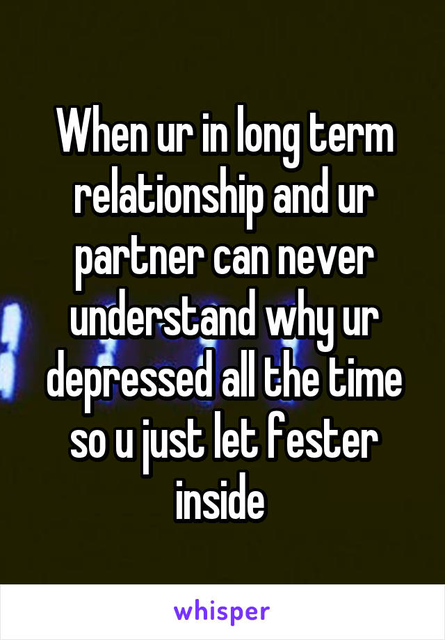When ur in long term relationship and ur partner can never understand why ur depressed all the time so u just let fester inside 