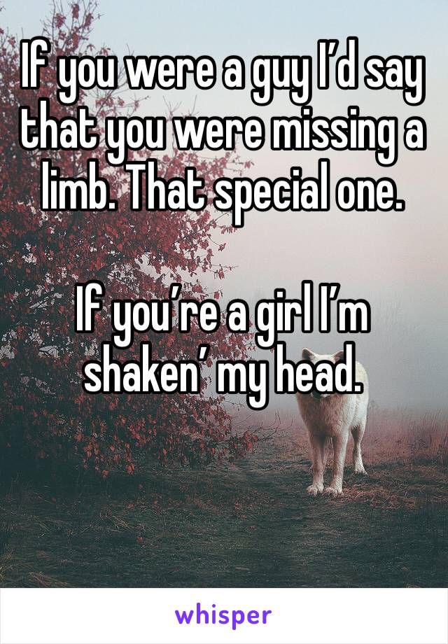 If you were a guy I’d say that you were missing a limb. That special one.

If you’re a girl I’m shaken’ my head.