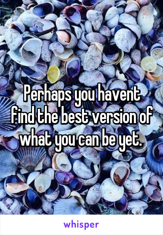 Perhaps you havent find the best version of what you can be yet. 