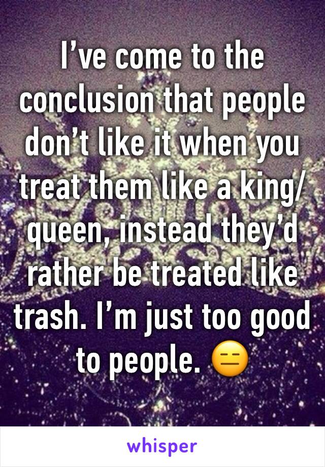 I’ve come to the conclusion that people don’t like it when you treat them like a king/queen, instead they’d rather be treated like trash. I’m just too good  to people. 😑