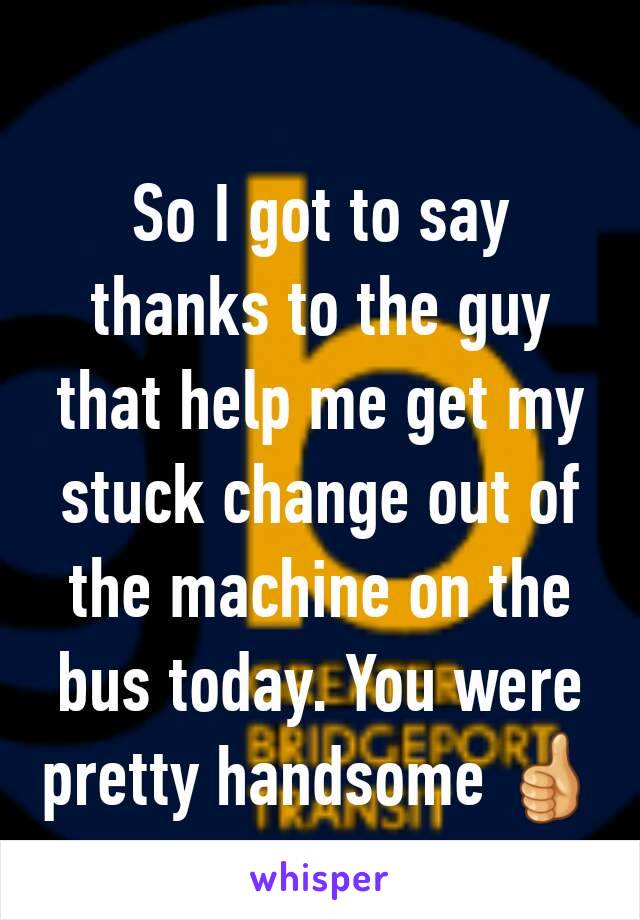 So I got to say thanks to the guy that help me get my stuck change out of the machine on the bus today. You were pretty handsome 👍