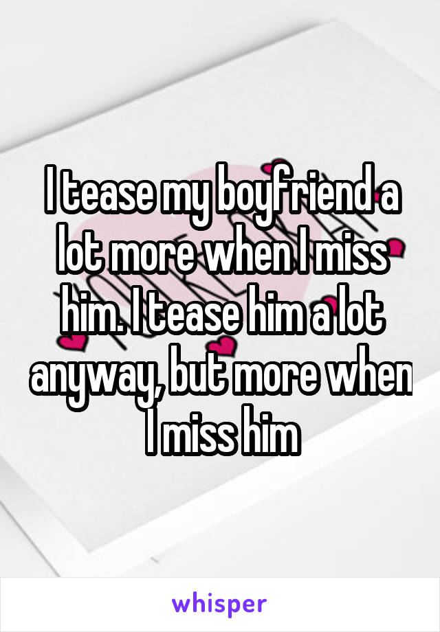 I tease my boyfriend a lot more when I miss him. I tease him a lot anyway, but more when I miss him