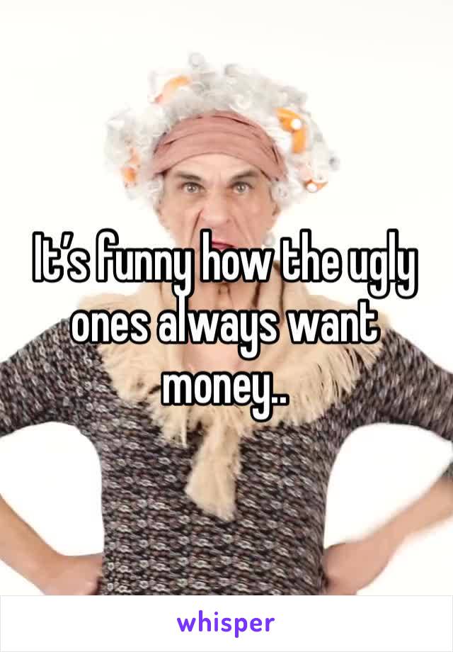 It’s funny how the ugly ones always want money.. 