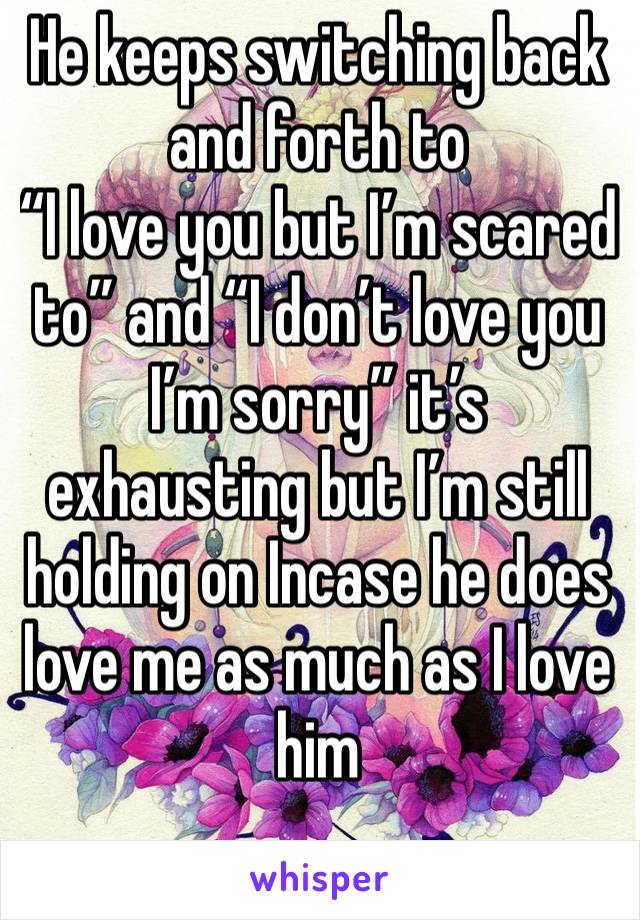 He keeps switching back and forth to 
“I love you but I’m scared to” and “I don’t love you I’m sorry” it’s exhausting but I’m still holding on Incase he does love me as much as I love him 