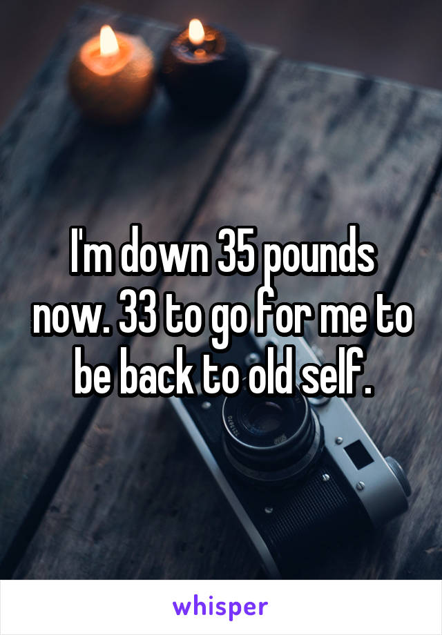 I'm down 35 pounds now. 33 to go for me to be back to old self.