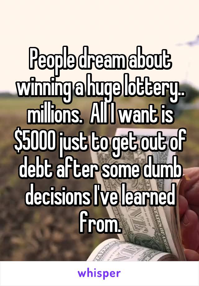 People dream about winning a huge lottery.. millions.  All I want is $5000 just to get out of debt after some dumb decisions I've learned from.
