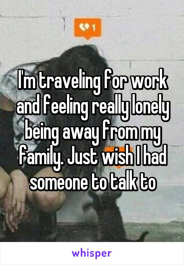 I'm traveling for work and feeling really lonely being away from my family. Just wish I had someone to talk to