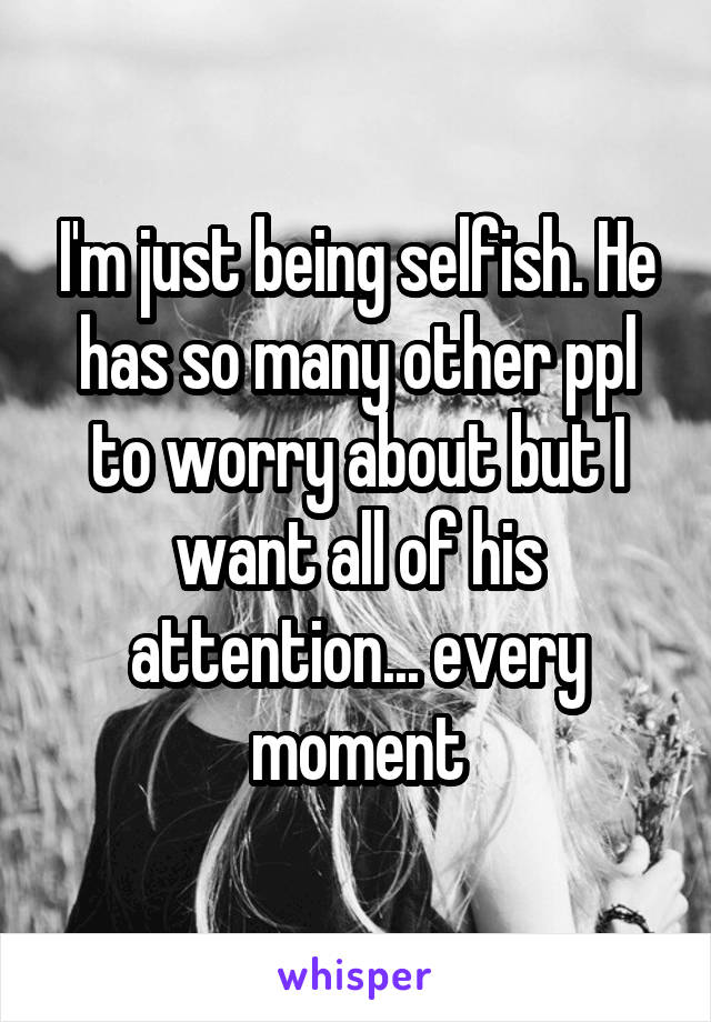 I'm just being selfish. He has so many other ppl to worry about but I want all of his attention... every moment