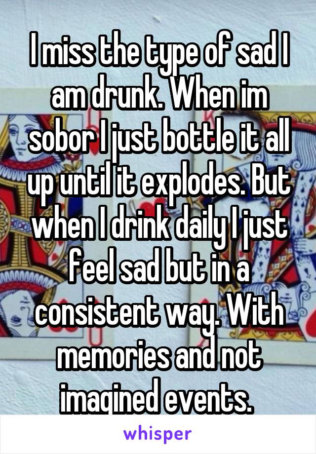 I miss the type of sad I am drunk. When im sobor I just bottle it all up until it explodes. But when I drink daily I just feel sad but in a consistent way. With memories and not imagined events. 