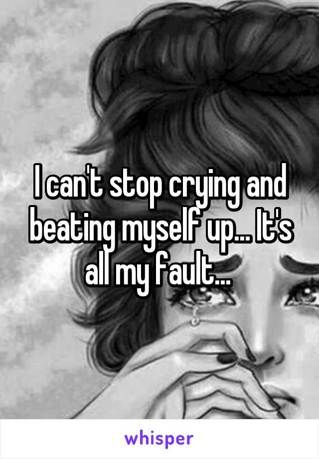 I can't stop crying and beating myself up... It's all my fault... 